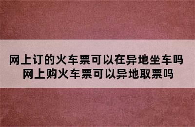 网上订的火车票可以在异地坐车吗 网上购火车票可以异地取票吗